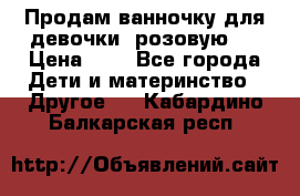 Продам ванночку для девочки (розовую). › Цена ­ 1 - Все города Дети и материнство » Другое   . Кабардино-Балкарская респ.